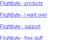 Flightbyte - products

Flightbyte - I want one!

Flightbyte - support

Flightbyte - free stuff

Flightbyte - what people say

Flightbyte - links

Flightbyte - about us